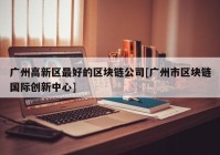 广州高新区最好的区块链公司[广州市区块链国际创新中心]