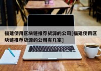 福建使用区块链推荐货源的公司[福建使用区块链推荐货源的公司有几家]