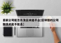 目前公司能否开发区块链平台[区块链的公司做技术能不能去]